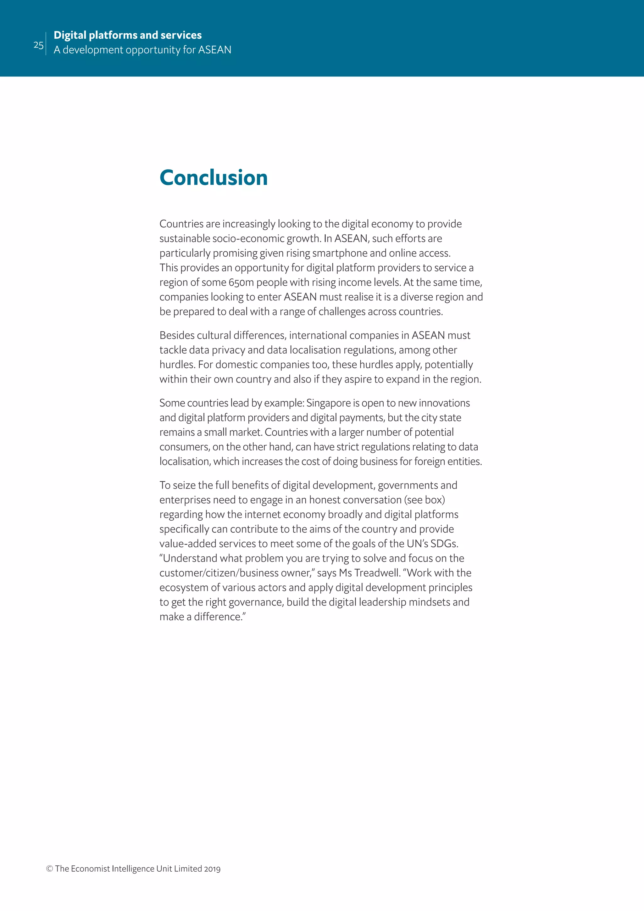 25
Digital platforms and services
A development opportunity for ASEAN
© The Economist Intelligence Unit Limited 2019
Conclusion
Countries are increasingly looking to the digital economy to provide
sustainable socio-economic growth. In ASEAN, such efforts are
particularly promising given rising smartphone and online access.
This provides an opportunity for digital platform providers to service a
region of some 650m people with rising income levels. At the same time,
companies looking to enter ASEAN must realise it is a diverse region and
be prepared to deal with a range of challenges across countries.
Besides cultural differences, international companies in ASEAN must
tackle data privacy and data localisation regulations, among other
hurdles. For domestic companies too, these hurdles apply, potentially
within their own country and also if they aspire to expand in the region.
Some countries lead by example: Singapore is open to new innovations
and digital platform providers and digital payments, but the city state
remains a small market. Countries with a larger number of potential
consumers, on the other hand, can have strict regulations relating to data
localisation, which increases the cost of doing business for foreign entities.
To seize the full beneﬁts of digital development, governments and
enterprises need to engage in an honest conversation (see box)
regarding how the internet economy broadly and digital platforms
speciﬁcally can contribute to the aims of the country and provide
value-added services to meet some of the goals of the UN’s SDGs.
“Understand what problem you are trying to solve and focus on the
customer/citizen/business owner,” says Ms Treadwell. “Work with the
ecosystem of various actors and apply digital development principles
to get the right governance, build the digital leadership mindsets and
make a difference.”
 