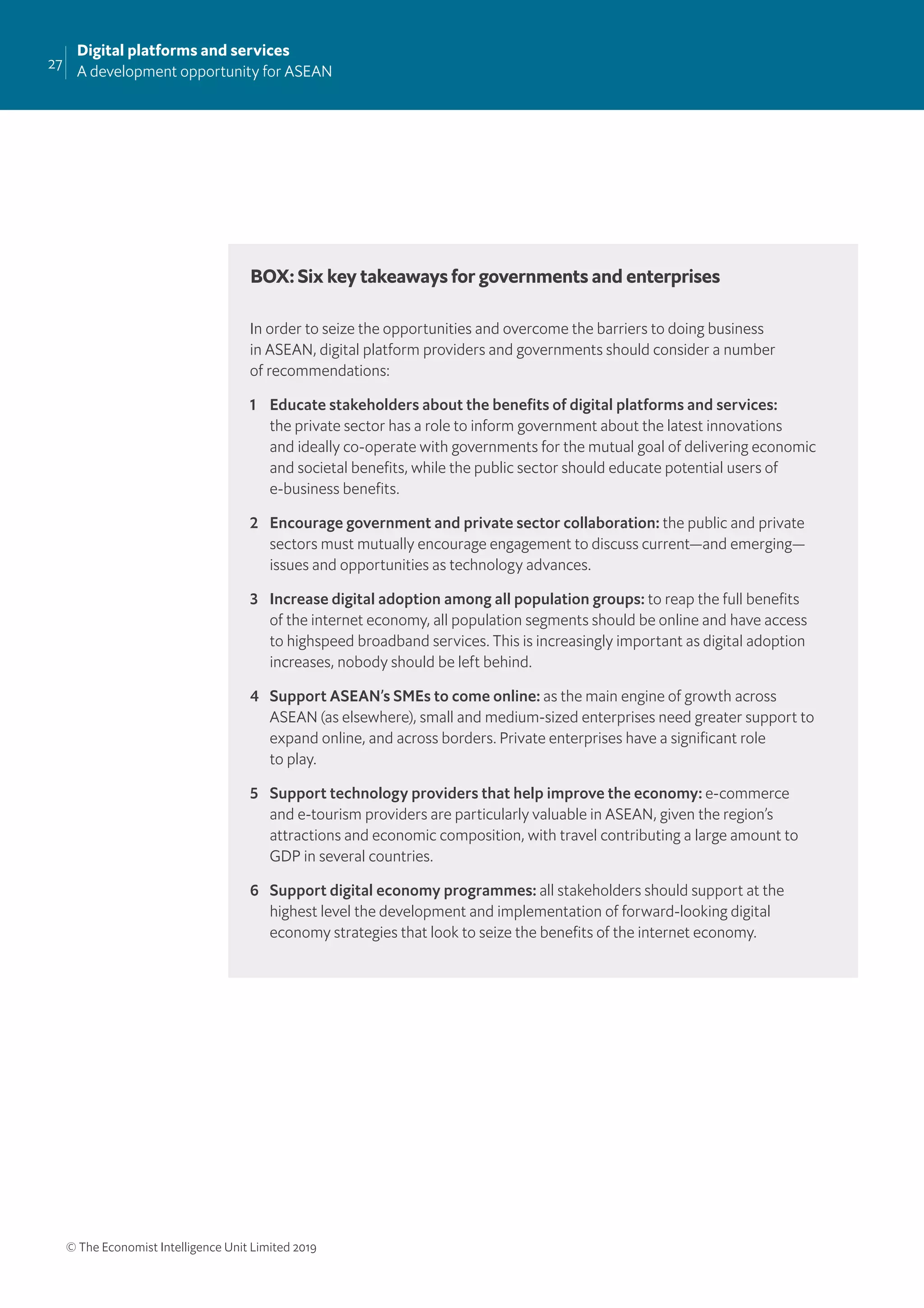 27
Digital platforms and services
A development opportunity for ASEAN
© The Economist Intelligence Unit Limited 2019
In order to seize the opportunities and overcome the barriers to doing business
in ASEAN, digital platform providers and governments should consider a number
of recommendations:
1 Educate stakeholders about the beneﬁts of digital platforms and services:
the private sector has a role to inform government about the latest innovations
and ideally co-operate with governments for the mutual goal of delivering economic
and societal beneﬁts, while the public sector should educate potential users of
e-business beneﬁts.
2 Encourage government and private sector collaboration: the public and private
sectors must mutually encourage engagement to discuss current—and emerging—
issues and opportunities as technology advances.
3 Increase digital adoption among all population groups: to reap the full beneﬁts
of the internet economy, all population segments should be online and have access
to highspeed broadband services. This is increasingly important as digital adoption
increases, nobody should be left behind.
4 Support ASEAN’s SMEs to come online: as the main engine of growth across
ASEAN (as elsewhere), small and medium-sized enterprises need greater support to
expand online, and across borders. Private enterprises have a signiﬁcant role
to play.
5 Support technology providers that help improve the economy: e-commerce
and e-tourism providers are particularly valuable in ASEAN, given the region’s
attractions and economic composition, with travel contributing a large amount to
GDP in several countries.
6 Support digital economy programmes: all stakeholders should support at the
highest level the development and implementation of forward-looking digital
economy strategies that look to seize the beneﬁts of the internet economy.
BOX: Six key takeaways for governments and enterprises
 