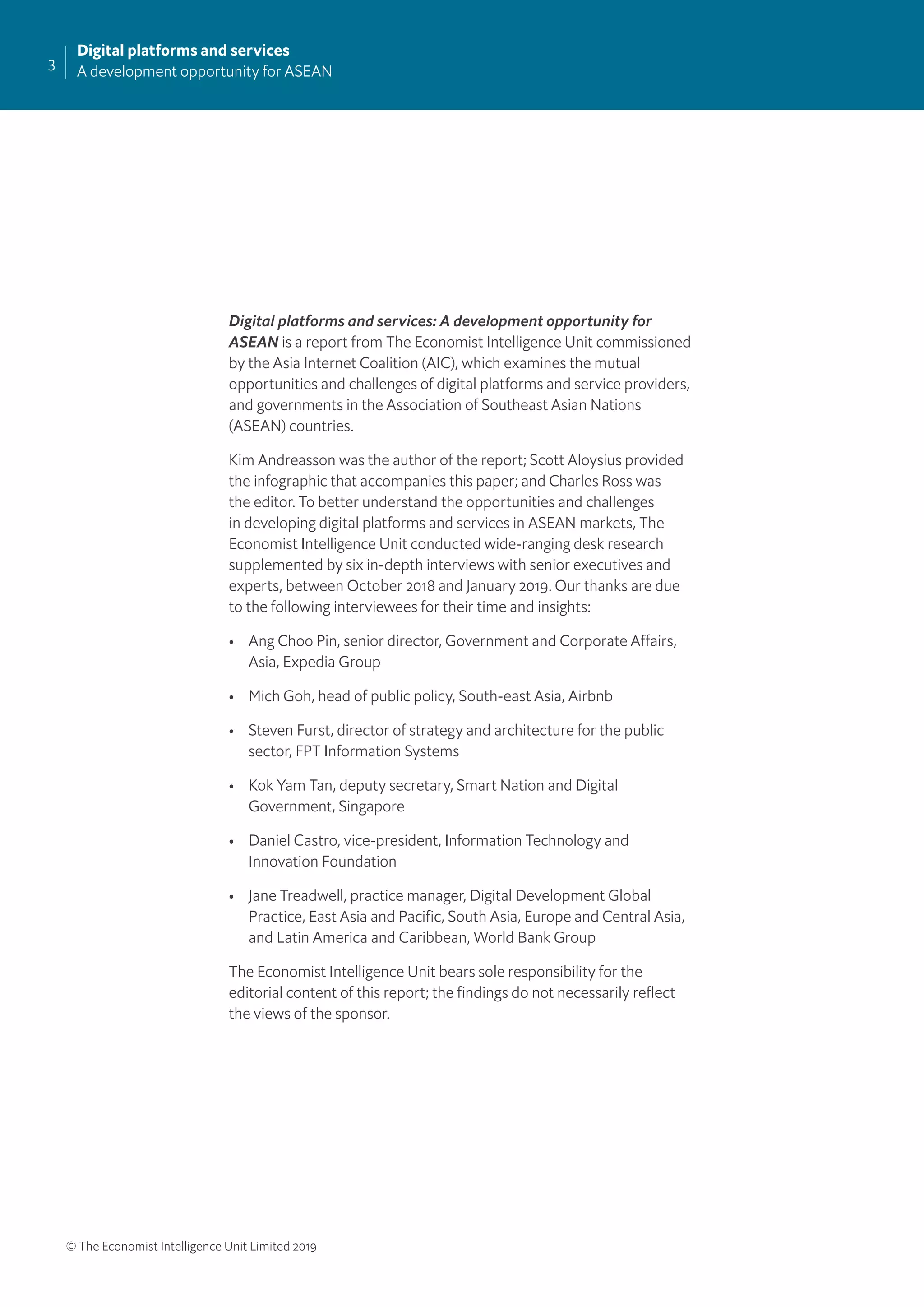 3
Digital platforms and services
A development opportunity for ASEAN
© The Economist Intelligence Unit Limited 2019
Digital platforms and services: A development opportunity for
ASEAN is a report from The Economist Intelligence Unit commissioned
by the Asia Internet Coalition (AIC), which examines the mutual
opportunities and challenges of digital platforms and service providers,
and governments in the Association of Southeast Asian Nations
(ASEAN) countries.
Kim Andreasson was the author of the report; Scott Aloysius provided
the infographic that accompanies this paper; and Charles Ross was
the editor. To better understand the opportunities and challenges
in developing digital platforms and services in ASEAN markets, The
Economist Intelligence Unit conducted wide-ranging desk research
supplemented by six in-depth interviews with senior executives and
experts, between October 2018 and January 2019. Our thanks are due
to the following interviewees for their time and insights:
• Ang Choo Pin, senior director, Government and Corporate Affairs,
Asia, Expedia Group
• Mich Goh, head of public policy, South-east Asia, Airbnb
• Steven Furst, director of strategy and architecture for the public
sector, FPT Information Systems
• Kok Yam Tan, deputy secretary, Smart Nation and Digital
Government, Singapore
• Daniel Castro, vice-president, Information Technology and
Innovation Foundation
• Jane Treadwell, practice manager, Digital Development Global
Practice, East Asia and Paciﬁc, South Asia, Europe and Central Asia,
and Latin America and Caribbean, World Bank Group
The Economist Intelligence Unit bears sole responsibility for the
editorial content of this report; the ﬁndings do not necessarily reﬂect
the views of the sponsor.
 