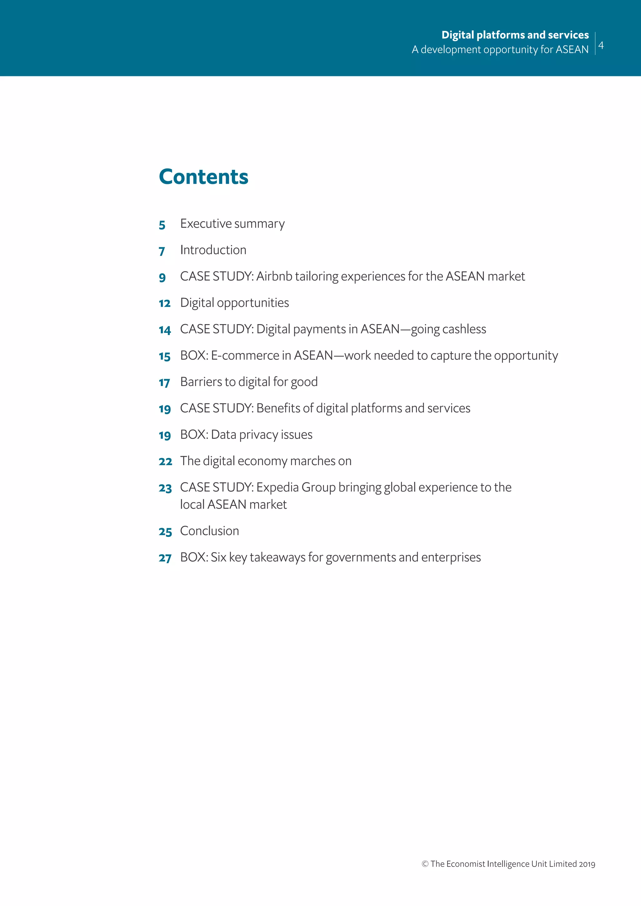 4
Digital platforms and services
A development opportunity for ASEAN
© The Economist Intelligence Unit Limited 2019
Contents
5 Executive summary
7 Introduction
9 CASE STUDY: Airbnb tailoring experiences for the ASEAN market
12 Digital opportunities
14 CASE STUDY: Digital payments in ASEAN—going cashless
15 BOX: E-commerce in ASEAN—work needed to capture the opportunity
17 Barriers to digital for good
19 CASE STUDY: Beneﬁts of digital platforms and services
19 BOX: Data privacy issues
22 The digital economy marches on
23 CASE STUDY: Expedia Group bringing global experience to the
local ASEAN market
25 Conclusion
27 BOX: Six key takeaways for governments and enterprises
 