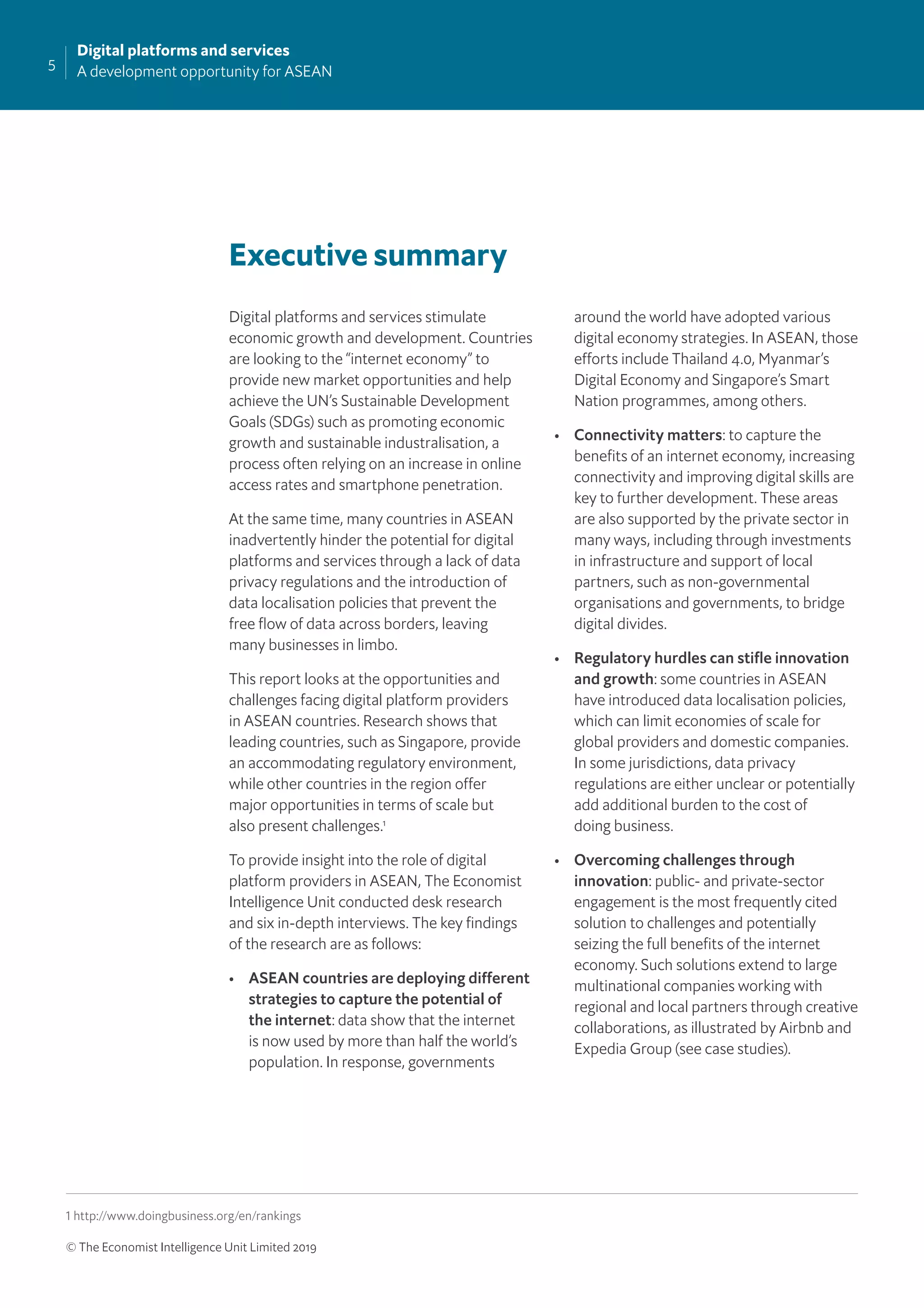5
Digital platforms and services
A development opportunity for ASEAN
© The Economist Intelligence Unit Limited 2019
Executive summary
Digital platforms and services stimulate
economic growth and development. Countries
are looking to the “internet economy” to
provide new market opportunities and help
achieve the UN’s Sustainable Development
Goals (SDGs) such as promoting economic
growth and sustainable industralisation, a
process often relying on an increase in online
access rates and smartphone penetration.
At the same time, many countries in ASEAN
inadvertently hinder the potential for digital
platforms and services through a lack of data
privacy regulations and the introduction of
data localisation policies that prevent the
free ﬂow of data across borders, leaving
many businesses in limbo.
This report looks at the opportunities and
challenges facing digital platform providers
in ASEAN countries. Research shows that
leading countries, such as Singapore, provide
an accommodating regulatory environment,
while other countries in the region offer
major opportunities in terms of scale but
also present challenges.1
To provide insight into the role of digital
platform providers in ASEAN, The Economist
Intelligence Unit conducted desk research
and six in-depth interviews. The key ﬁndings
of the research are as follows:
• ASEAN countries are deploying different
strategies to capture the potential of
the internet: data show that the internet
is now used by more than half the world’s
population. In response, governments
around the world have adopted various
digital economy strategies. In ASEAN, those
efforts include Thailand 4.0, Myanmar’s
Digital Economy and Singapore’s Smart
Nation programmes, among others.
• Connectivity matters: to capture the
beneﬁts of an internet economy, increasing
connectivity and improving digital skills are
key to further development. These areas
are also supported by the private sector in
many ways, including through investments
in infrastructure and support of local
partners, such as non-governmental
organisations and governments, to bridge
digital divides.
• Regulatory hurdles can stiﬂe innovation
and growth: some countries in ASEAN
have introduced data localisation policies,
which can limit economies of scale for
global providers and domestic companies.
In some jurisdictions, data privacy
regulations are either unclear or potentially
add additional burden to the cost of
doing business.
• Overcoming challenges through
innovation: public- and private-sector
engagement is the most frequently cited
solution to challenges and potentially
seizing the full beneﬁts of the internet
economy. Such solutions extend to large
multinational companies working with
regional and local partners through creative
collaborations, as illustrated by Airbnb and
Expedia Group (see case studies).
1 http://www.doingbusiness.org/en/rankings
 
