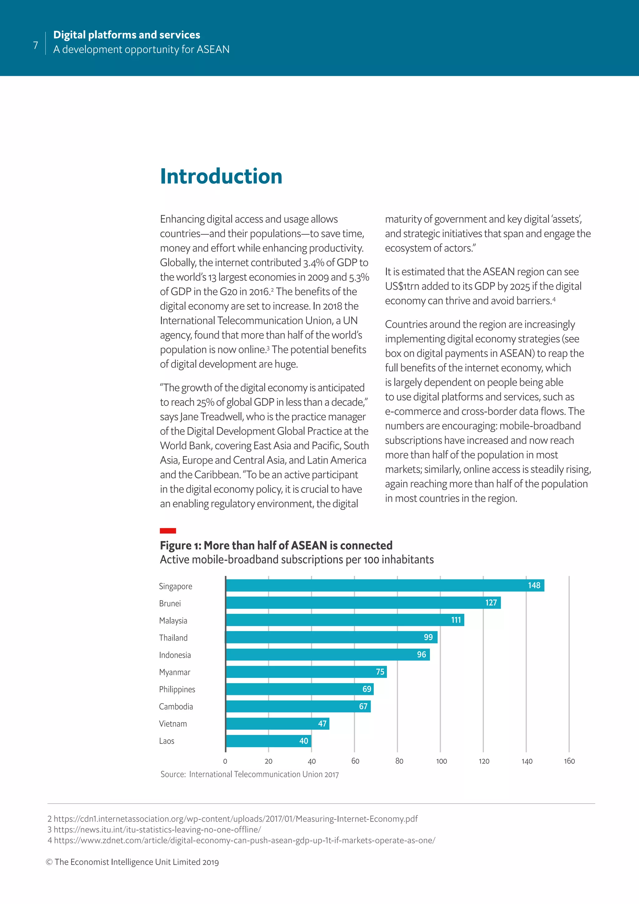 7
Digital platforms and services
A development opportunity for ASEAN
© The Economist Intelligence Unit Limited 2019
Introduction
Enhancing digital access and usage allows
countries—and their populations—to save time,
money and effort while enhancing productivity.
Globally, the internet contributed 3.4% of GDP to
the world’s 13 largest economies in 2009 and 5.3%
of GDP in the G20 in 2016.2
The beneﬁts of the
digital economy are set to increase. In 2018 the
International Telecommunication Union, a UN
agency, found that more than half of the world’s
population is now online.3
The potential beneﬁts
of digital development are huge.
“The growth of the digital economy is anticipated
to reach 25% of global GDP in less than a decade,”
says Jane Treadwell, who is the practice manager
of the Digital Development Global Practice at the
World Bank, covering East Asia and Paciﬁc, South
Asia, Europe and Central Asia, and Latin America
and the Caribbean. “To be an active participant
in the digital economy policy, it is crucial to have
an enabling regulatory environment, the digital
maturity of government and key digital ‘assets’,
and strategic initiatives that span and engage the
ecosystem of actors.”
It is estimated that the ASEAN region can see
US$1trn added to its GDP by 2025 if the digital
economy can thrive and avoid barriers.4
Countries around the region are increasingly
implementing digital economy strategies (see
box on digital payments in ASEAN) to reap the
full beneﬁts of the internet economy, which
is largely dependent on people being able
to use digital platforms and services, such as
e-commerce and cross-border data ﬂows. The
numbers are encouraging: mobile-broadband
subscriptions have increased and now reach
more than half of the population in most
markets; similarly, online access is steadily rising,
again reaching more than half of the population
in most countries in the region.
Figure 1: More than half of ASEAN is connected
Active mobile-broadband subscriptions per 100 inhabitants
Source: International Telecommunication Union 2017
Singapore
Brunei
Malaysia
Thailand
Indonesia
Myanmar
Philippines
Cambodia
Vietnam
Laos
0 160100 120 1404020 60 80
148
127
111
99
96
75
69
67
47
40
2 https://cdn1.internetassociation.org/wp-content/uploads/2017/01/Measuring-Internet-Economy.pdf
3 https://news.itu.int/itu-statistics-leaving-no-one-offline/
4 https://www.zdnet.com/article/digital-economy-can-push-asean-gdp-up-1t-if-markets-operate-as-one/
 
