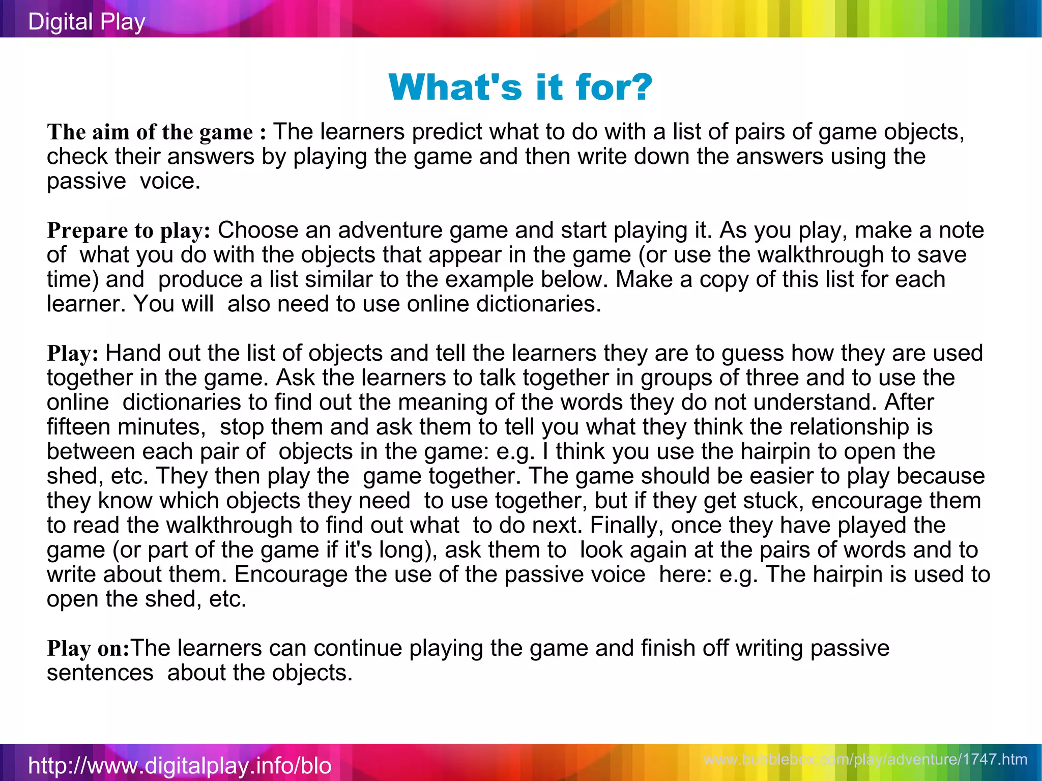 http://www.digitalplay.info/blog Digital Play www.bubblebox.com/play/adventure/1747.htm   What's it for? The aim of the game :  The learners predict what to do with a list of pairs of game objects,  check their answers by playing the game and then write down the answers using the passive  voice. Prepare to play:  Choose an adventure game and start playing it. As you play, make a note of  what you do with the objects that appear in the game (or use the walkthrough to save time) and  produce a list similar to the example below. Make a copy of this list for each learner. You will  also need to use online dictionaries. Play:  Hand out the list of objects and tell the learners they are to guess how they are used  together in the game. Ask the learners to talk together in groups of three and to use the online  dictionaries to find out the meaning of the words they do not understand. After fifteen minutes,  stop them and ask them to tell you what they think the relationship is between each pair of  objects in the game: e.g. I think you use the hairpin to open the shed, etc. They then play the  game together. The game should be easier to play because they know which objects they need  to use together, but if they get stuck, encourage them to read the walkthrough to find out what  to do next. Finally, once they have played the game (or part of the game if it's long), ask them to  look again at the pairs of words and to write about them. Encourage the use of the passive voice  here: e.g. The hairpin is used to open the shed, etc. Play on: The learners can continue playing the game and finish off writing passive sentences  about the objects. 