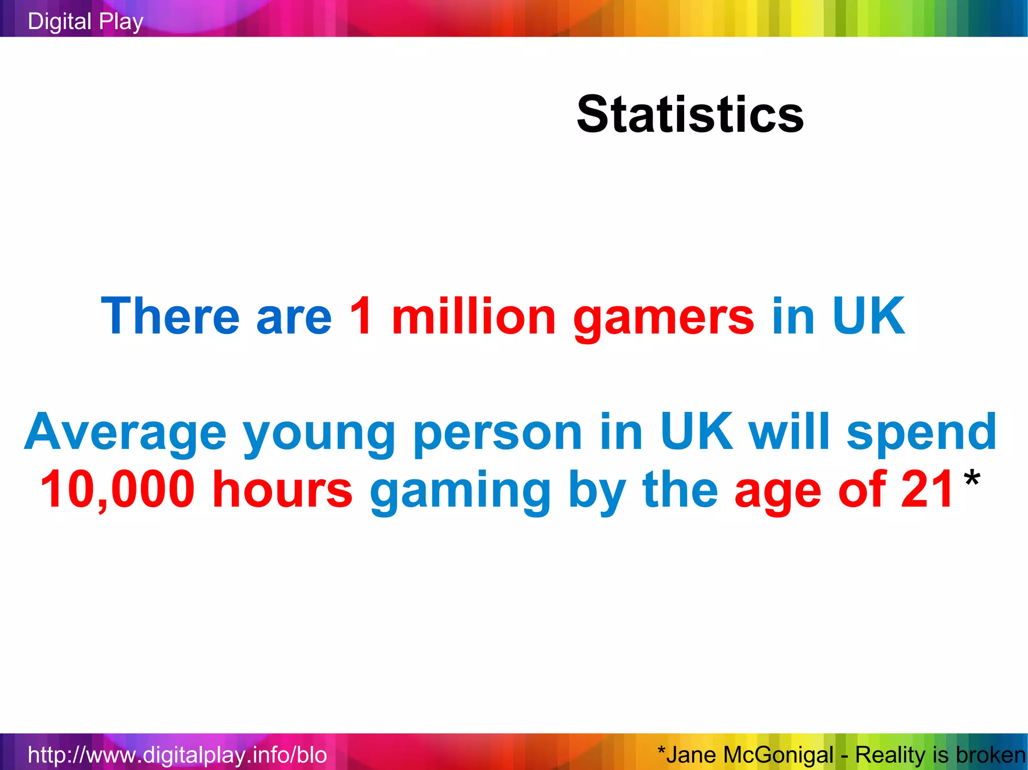 http://www.digitalplay.info/blog Digital Play Statistics There are   1 million gamers   in UK Average young person in UK will spend  10,000 hours   gaming by the   age of 21 * *Jane McGonigal - Reality is broken 