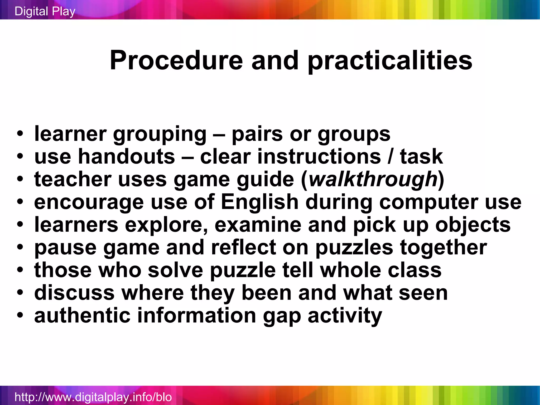 http://www.digitalplay.info/blog Digital Play Procedure and practicalities learner grouping – pairs or groups use handouts – clear instructions / task teacher uses game guide ( walkthrough ) encourage use of English during computer use learners explore, examine and pick up objects pause game and reflect on puzzles together those who solve puzzle tell whole class discuss where they been and what seen authentic information gap activity 