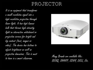 PROJECTOR 
It is an equipment that transforms 
a small resolution signal into a 
high resolution projection through 
laser light. It has high lumens 
bulb that throws high intensity 
light on interactive whiteboard or 
projection screen for bright and 
big content (text, images or 
video). The device has buttons to 
adjust brightness as well as 
projection dimensions. This is must 
to have in a smart classroom. 
Many Brands are available like: 
BENQ, SHARP, SONY, DELL, Etc. 
 