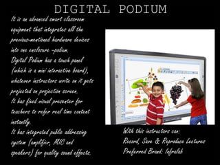 DIGITAL PODIUM 
It is an advanced smart classroom 
equipment that integrates all the 
previous-mentioned hardware devices 
into one enclosure –podium. 
Digital Podium has a touch panel 
(which is a mini interactive board), 
whatever instructors write on it gets 
projected on projection screen. 
It has fixed visual presenter for 
teachers to refer real time content 
instantly. 
It has integrated public addressing 
system (amplifier, MIC and 
speakers) for quality sound effects. 
With this instructors can: 
Record, Save & Reproduce Lectures 
Preferred Brand: Infralab 
 