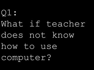 Q1: 
What if teacher 
does not know 
how to use 
computer? 
 