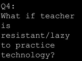 Q4: 
What if teacher 
is 
resistant/lazy 
to practice 
technology? 
 