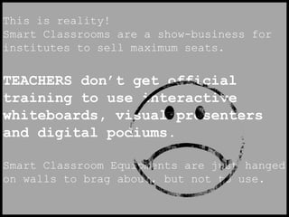 This is reality! 
Smart Classrooms are a show-business for 
institutes to sell maximum seats. 
TEACHERS don’t get official 
training to use interactive 
whiteboards, visual presenters 
and digital podiums. 
Smart Classroom Equipments are just hanged 
on walls to brag about, but not to use. 
 