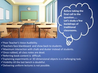 Before taking the 
final call to the 
question….. 
Let’s study a few 
backdrops of 
traditional 
classrooms. 
Poor Teacher’s Voice Audibility. 
Teachers face blackboard and show back to students. 
Maximum interaction with chalk and duster instead of students. 
Once rubbed, all class notes are dead. 
Referring book content is difficult. 
Explaining experiments or 3D dimensional objects is a challenging task. 
Visibility till the last bench is doubtful. 
Delivering uniform lectures is not possible. 
 