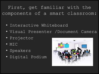 First, get familiar with the 
components of a smart classroom: 
• Interactive Whiteboard 
• Visual Presenter /Document Camera 
• Projector 
• MIC 
• Speakers 
• Digital Podium 
 