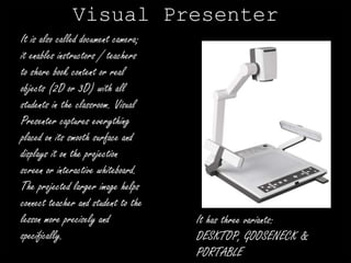 Visual Presenter 
It is also called document camera; 
it enables instructors / teachers 
to share book content or real 
objects (2D or 3D) with all 
students in the classroom. Visual 
Presenter captures everything 
placed on its smooth surface and 
displays it on the projection 
screen or interactive whiteboard. 
The projected larger image helps 
connect teacher and student to the 
lesson more precisely and 
specifically. 
It has three variants: 
DESKTOP, GOOSENECK & 
PORTABLE 
 