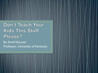 Don’t Teach Your Kids This Stuff. Please? By Scott McLeod Professor, University of Kentucky  