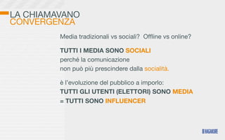 LA CHIAMAVANO
CONVERGENZA
         Media tradizionali vs sociali? Ofﬂine vs online?

         TUTTI I MEDIA SONO SOCIALI
         perché la comunicazione
         non può più prescindere dalla socialità.

         è l’evoluzione del pubblico a imporlo:
         TUTTI GLI UTENTI (ELETTORI) SONO MEDIA
         = TUTTI SONO INFLUENCER
 