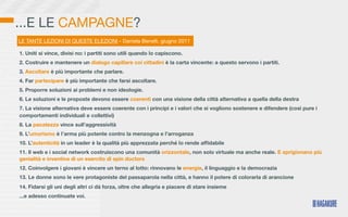 ...E LE CAMPAGNE?
LE TANTE LEZIONI DI QUESTE ELEZIONI - Daniela Benelli, giugno 2011

1. Uniti si vince, divisi no: i partiti sono utili quando lo capiscono.
2. Costruire e mantenere un dialogo capillare coi cittadini è la carta vincente: a questo servono i partiti.
3. Ascoltare è più importante che parlare.
4. Far partecipare è più importante che farsi ascoltare.
5. Proporre soluzioni ai problemi e non ideologie.
6. Le soluzioni e le proposte devono essere coerenti con una visione della città alternativa a quella della destra
7. La visione alternativa deve essere coerente con i principi e i valori che si vogliono sostenere e difendere (così pure i
comportamenti individuali e collettivi)
8. La pacatezza vince sull’aggressività
9. L’umorismo è l’arma più potente contro la menzogna e l’arroganza
10. L’autenticità in un leader è la qualità più apprezzata perché lo rende afﬁdabile
11. Il web e i social network costruiscono una comunità orizzontale, non solo virtuale ma anche reale. E sprigionano più
genialità e inventiva di un esercito di spin doctors
12. Coinvolgere i giovani è vincere un terno al lotto: rinnovano le energie, il linguaggio e la democrazia
13. Le donne sono le vere protagoniste del passaparola nella città, e hanno il potere di colorarla di arancione
14. Fidarsi gli uni degli altri ci dà forza, oltre che allegria e piacere di stare insieme
...e adesso continuate voi.
 