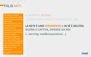 FALSI MITI

“Gli	
  internet-­‐centris>	
                     1.	
  LA	
  RETE	
  È	
  BUONA
amano	
  rispondere	
  a	
  ogni	
  
domanda	
  sui	
  cambiamen>	
                    (COROLLARIO:	
  I	
  MEDIA	
  TRADIZIONALI,	
  NO)
democra>ci	
  
riformulandola	
  a	
  par>re	
  
da	
  internet.	
  Dimen>cano	
                   LA	
  RETE	
  È	
  UNO	
  STRUMENTO	
  =	
  IN	
  SÉ	
  È	
  NEUTRA	
  	
  
spesso	
  la	
  natura	
  
fortemente	
  poli>ca	
  della	
                  BUONA	
  O	
  CATTIVA,	
  DIPENDE	
  DA	
  NOI
tecnologia	
  e	
  sopraKuKo	
  di	
  
internet,e	
  amano	
                             (...warning:	
  web&corporaOons...)
inventare	
  strategie	
  sul	
  
faKo	
  che	
  la	
  logica	
  della	
  
rete,	
  che	
  in	
  mol>	
  casi	
  sono	
  
i	
  soli	
  a	
  capire,	
  modiﬁcherà	
  
ogni	
  ambiente	
  in	
  cui	
  si	
  
diﬀonderà,	
  e	
  non	
  
viceversa.”
(Evgeny	
  Morozov,	
  L’ingenuità	
  della	
  
rete,	
  2011)
 