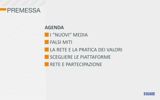 PREMESSA

           AGENDA
            	
  I	
  “NUOVI”	
  MEDIA
            	
  FALSI	
  MITI
            	
  LA	
  RETE	
  E	
  LA	
  PRATICA	
  DEI	
  VALORI	
  	
  
            	
  SCEGLIERE	
  LE	
  PIATTAFORME
            	
  RETE	
  E	
  PARTECIPAZIONE

           	
  
 