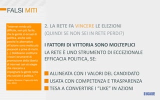 FALSI MITI

“Internet	
  rende	
  più	
                       2.	
  LA	
  RETE	
  FA	
  VINCERE	
  LE	
  ELEZIONI
diﬃcile,	
  non	
  più	
  facile,	
  
che	
  la	
  gente	
  si	
  occupi	
  di	
        (QUINDI	
  SE	
  NON	
  SEI	
  IN	
  RETE	
  PERDI?)
poli>ca,	
  anche	
  solo	
  
perché	
  le	
  alterna>ve	
  
all’azione	
  sono	
  molto	
  più	
              I	
  FATTORI	
  DI	
  VITTORIA	
  SONO	
  MOLTEPLICI
piacevoli	
  e	
  prive	
  di	
  rischi.	
  
(...)	
  Dobbiamo	
  sos>tuire	
                  LA	
  RETE	
  È	
  UNO	
  STRUMENTO	
  DI	
  ECCEZIONALE	
  
i	
  nostri	
  strumen>	
  di	
  
promozione	
  della	
  libertà	
                  EFFICACIA	
  POLITICA,	
  SE:
di	
  internet	
  con	
  strategie	
  
che	
  riescano	
  a	
                            	
  
impegnare	
  la	
  gente	
  nella	
  
vita	
  sociale	
  e	
  poli>ca.	
  ”                   	
  ALLINEATA	
  CON	
  I	
  VALORI	
  DEL	
  CANDIDATO
(Evgeny	
  Morozov,	
  L’ingenuità	
  della	
  
rete,	
  2011)                                          	
  USATA	
  CON	
  COMPETENZA	
  E	
  TRASPARENZA
                                                        	
  TESA	
  A	
  CONVERTIRE	
  I	
  “LIKE”	
  IN	
  AZIONI
 