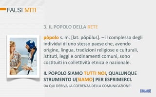 FALSI MITI

             3.	
  IL	
  POPOLO	
  DELLA	
  RETE

             pòpolo	
  s.	
  m.	
  [lat.	
  pŏpŭlus].	
  –	
  il	
  complesso	
  degli	
  
             individui	
  di	
  uno	
  stesso	
  paese	
  che,	
  avendo	
  
             origine,	
  lingua,	
  tradizioni	
  religiose	
  e	
  culturali,	
  
             isOtuO,	
  leggi	
  e	
  ordinamenO	
  comuni,	
  sono	
  
             cosOtuiO	
  in	
  collebvità	
  etnica	
  e	
  nazionale.	
  

             IL	
  POPOLO	
  SIAMO	
  TUTTI	
  NOI,	
  QUALUNQUE	
  
             STRUMENTO	
  U(SIAMO)	
  PER	
  ESPRIMERCI.
             DA	
  QUI	
  DERIVA	
  LA	
  COERENZA	
  DELLA	
  COMUNICAZIONE!
 