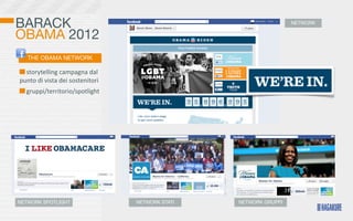 BARACK                                                                        NETWORK

OBAMA 2012
    THE OBAMA NETWORK

 	
  storytelling	
  campagna	
  dal	
  
punto	
  di	
  vista	
  dei	
  sostenitori
  	
  gruppi/territorio/spotlight




NETWORK SPOTLIGHT                            NETWORK STATI   NETWORK GRUPPI
 