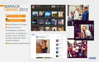 BARACK
OBAMA 2012
      BARACK OBAMA

       BARACKOBAMA

  	
  storytelling	
  per	
  immagini
  	
  “dietro	
  le	
  quinte”:	
  
immediatezza,	
  emo>vità
(anche	
  dove	
  un	
  update	
  non	
  
avrebbe	
  senso:	
  “corredo”	
  
diventa	
  contenuto	
  a	
  forte	
  
impaKo	
  emo>vo)	
  	
  
  	
  forte	
  presenza	
  staﬀ/volontari
 