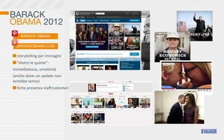 BARACK
OBAMA 2012
      BARACK OBAMA

   BARACKOBAMA.COM

  	
  storytelling	
  per	
  immagini
  	
  “dietro	
  le	
  quinte”:	
  
immediatezza,	
  emo>vità
(anche	
  dove	
  un	
  update	
  non	
  
avrebbe	
  senso)	
  	
  
  	
  forte	
  presenza	
  staﬀ/volontari
 