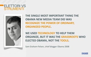 ELETTORI VS
STRUMENTI
          THE	
  SINGLE	
  MOST	
  IMPORTANT	
  THING	
  THE	
  
          OBAMA	
  NEW	
  MEDIA	
  TEAM	
  DID	
  WAS	
  
          RECOGNIZE	
  THE	
  POWER	
  OF	
  ORDINARY,	
  
          ORGANIZED	
  PEOPLE.	
  

          WE	
  USED	
  TECHNOLOGY	
  TO	
  HELP	
  THEM	
  
          ORGANIZE,	
  BUT	
  IT	
  WAS	
  THE	
  GRASSROOTS	
  WHO	
  
          ELECTED	
  OBAMA,	
  NOT	
  THE	
  TOOLS.
          Sam	
  Graham-­‐Felsen,	
  chief	
  blogger	
  Obama	
  2008
 