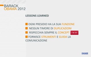 BARACK
OBAMA 2012
         LESSONS	
  LEARNED

          	
  OGNI	
  PRESIDIO	
  HA	
  LA	
  SUA	
  FUNZIONE
          	
  	
  NESSUN	
  TIMORE	
  DI	
  DUPLICAZIONI
          	
  	
  RISPECCHIA	
  SEMPRE	
  IL	
  CONCEPT
          	
  FORNISCE	
  STRUMENTI	
  E	
  GUIDA	
  LA	
  
         COMUNICAZIONE
 