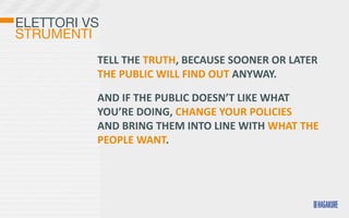 ELETTORI VS
STRUMENTI
          TELL	
  THE	
  TRUTH,	
  BECAUSE	
  SOONER	
  OR	
  LATER	
  
          THE	
  PUBLIC	
  WILL	
  FIND	
  OUT	
  ANYWAY.	
  

          AND	
  IF	
  THE	
  PUBLIC	
  DOESN’T	
  LIKE	
  WHAT	
  
          YOU’RE	
  DOING,	
  CHANGE	
  YOUR	
  POLICIES	
  
          AND	
  BRING	
  THEM	
  INTO	
  LINE	
  WITH	
  WHAT	
  THE	
  
          PEOPLE	
  WANT.
 