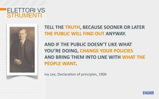 ELETTORI VS
STRUMENTI
          TELL	
  THE	
  TRUTH,	
  BECAUSE	
  SOONER	
  OR	
  LATER	
  
          THE	
  PUBLIC	
  WILL	
  FIND	
  OUT	
  ANYWAY.	
  

          AND	
  IF	
  THE	
  PUBLIC	
  DOESN’T	
  LIKE	
  WHAT	
  
          YOU’RE	
  DOING,	
  CHANGE	
  YOUR	
  POLICIES	
  
          AND	
  BRING	
  THEM	
  INTO	
  LINE	
  WITH	
  WHAT	
  THE	
  
          PEOPLE	
  WANT.
          Ivy	
  Lee,	
  Declara>on	
  of	
  principles,	
  1906
 