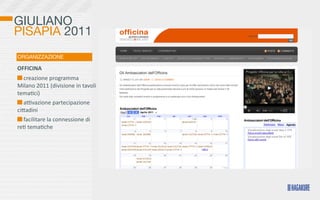 GIULIANO
PISAPIA 2011
ORGANIZZAZIONE

OFFICINA
  	
  creazione	
  programma	
  
Milano	
  2011	
  (divisione	
  in	
  tavoli	
  
tema>ci)
  	
  aovazione	
  partecipazione	
  
ciKadini
  	
  facilitare	
  la	
  connessione	
  di	
  
re>	
  tema>che
 