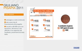 GIULIANO
PISAPIA 2011
FUND RAISING


  	
  campagna	
  a	
  costo	
  contenuto	
  
  	
  rete	
  come	
  hub	
  di	
  
ﬁnanziamento	
  del	
  progeKo	
  
  	
  raccol>	
  ca	
  80.000	
  euro	
  con	
  
donazioni,	
  aKraverso	
  il	
  sito	
  
uﬃciale	
  e	
  una	
  apposita	
  tab	
  
Facebook,	
  provenien>	
  da	
  tuKa	
  
Italia
 