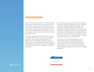 Conclusion
As we conclude the primary portion of the 2012 election         But the Romney campaign will be formidable, especially as
season and Mitt Romney assumes the unofficial mantle            it manages to rapidly consolidate resources and implement
of Republican nominee, it will be interesting to see if         big picture campaign strategies. The campaign has the
and how each campaign applies the lessons of the past           opportunity to reintroduce Mitt Romney to the public
several months to leverage the digital channel in the           through brand-building ads that help court moderates and
months ahead. While the Romney campaign is not short            independents, particularly women. It must also get creative
on resources, it certainly has its work cut out for it on the   about quickly narrowing Romney’s social media deficit and
digital battleground.                                           push his fan count past 10 million if he intends to leverage
                                                                this valuable network for message amplification, campaign
The Obama campaign has established itself as a fairly           organization and get-out-the-vote operations.
well-oiled machine when it comes to digital campaign
strategy. Its online political advertising efforts are          The next six months of the general election will be a
targeted, attention-grabbing and speak to particular            multimedia extravaganza, and digital strategy will be
constituencies. The campaign’s social media following           front and center in driving the narrative and ultimately
also leads by a wide margin, providing the campaign with        helping determine who wins and who loses. We will all
a strong network that can be leveraged to drive online          be watching closely to see if the Romney campaign can
fundraising.                                                    defeat the Obama campaign on its home court – the digital
                                                                battleground.




                                                                                                                               17
 