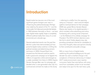 Introduction
Digital media has become one of the most           – referring to a staffer from the opposing
significant game-changers ever seen in             camp as a “macaca” – went viral and helped
influencing the political landscape. Perhaps       spell his eventual demise for that campaign.
only rivaled by the advent of the TV – and the     2008 saw upstart Illinois Senator Barack
memorable first televised presidential debate      Obama rely heavily on his digital operation –
in 1960 between Kennedy vs. Nixon – we have        which included online advertising and online
seen digital media rapidly shape a completely      fundraising with a strong social component
different political reality than many of us ever   – as the lifeblood of his unlikely campaign for
envisioned just a decade ago.                      President. The 2010 mid-term elections were
                                                   the first in which Twitter played a key role,
Several watershed events over the past few         providing a broadcast channel for candidates to
election cycles have demonstrated just how         voice their thoughts, ideas and opinions directly
powerful digital media could be in shifting the    to their constituents and public at large.
political narrative and determining winners
and losers. In 2004, Howard Dean first             With so many forms of digital media
showed how the Internet could be used to           redefining the political battleground, the past
build a grassroots campaign as he tapped into      decade has seen a marked change in the
millions of supporters online and emerged as       complexion of American democracy. In today’s
a viable candidate from there. In 2006, Virginia   24/7 media environment, news reaches
Senator George Allen saw his campaign get          consumers faster than ever before, with every
derailed when a user-generated video clip of a     word from candidates certain to be recorded
controversial comment he made on the stump         and ready to be spun for the next news cycle.


                                                                                                       2
 