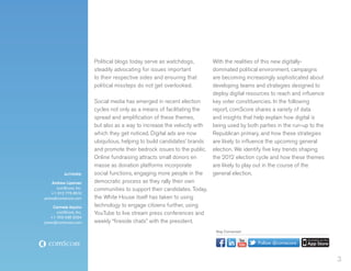 Political blogs today serve as watchdogs,         With the realities of this new digitally-
                       steadily advocating for issues important          dominated political environment, campaigns
                       to their respective sides and ensuring that       are becoming increasingly sophisticated about
                       political missteps do not get overlooked.         developing teams and strategies designed to
                                                                         deploy digital resources to reach and influence
                       Social media has emerged in recent election       key voter constituencies. In the following
                       cycles not only as a means of facilitating the    report, comScore shares a variety of data
                       spread and amplification of these themes,         and insights that help explain how digital is
                       but also as a way to increase the velocity with   being used by both parties in the run-up to the
                       which they get noticed. Digital ads are now       Republican primary, and how these strategies
                       ubiquitous, helping to build candidates’ brands   are likely to influence the upcoming general
                       and promote their bedrock issues to the public.   election. We identify five key trends shaping
                       Online fundraising attracts small donors en       the 2012 election cycle and how these themes
                       masse as donation platforms incorporate           are likely to play out in the course of the
          AUTHORS:     social functions, engaging more people in the     general election.
    Andrew Lipsman     democratic process as they rally their own
      comScore, Inc.   communities to support their candidates. Today,
    +1 312 775 6510
press@comscore.com     the White House itself has taken to using
     Carmela Aquino    technology to engage citizens further, using
      comScore, Inc.   YouTube to live stream press conferences and
   +1 703 438 2024
press@comscore.com     weekly “fireside chats” with the president.
                                                                          Stay Connected


                                                                                            Follow @comscore


                                                                                                                           3
 