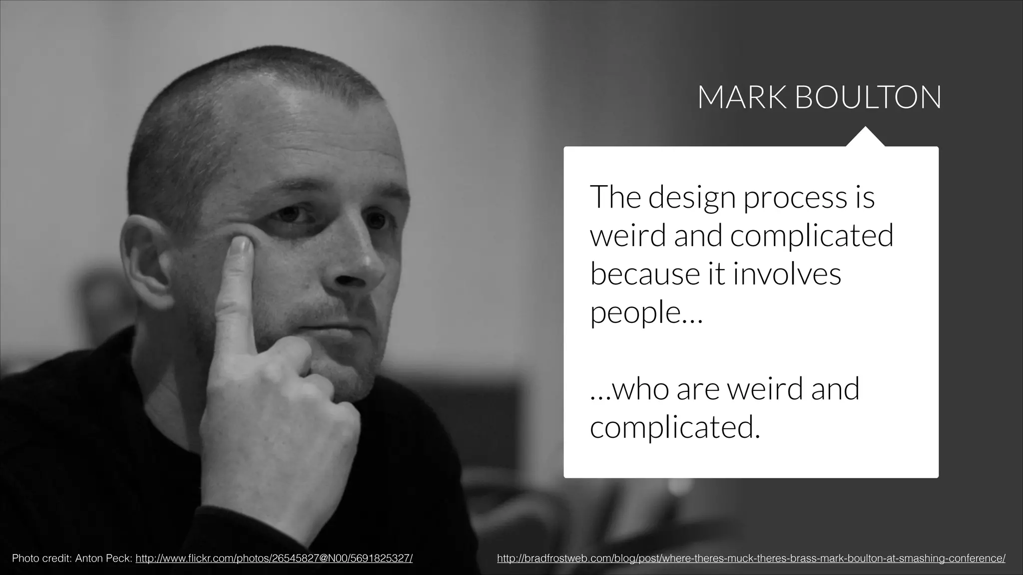 MARK BOULTON
The design process is
weird and complicated
because it involves
people…
!

…who are weird and
complicated.

Photo credit: Anton Peck: http://www.ﬂickr.com/photos/26545827@N00/5691825327/

http://bradfrostweb.com/blog/post/where-theres-muck-theres-brass-mark-boulton-at-smashing-conference/

 