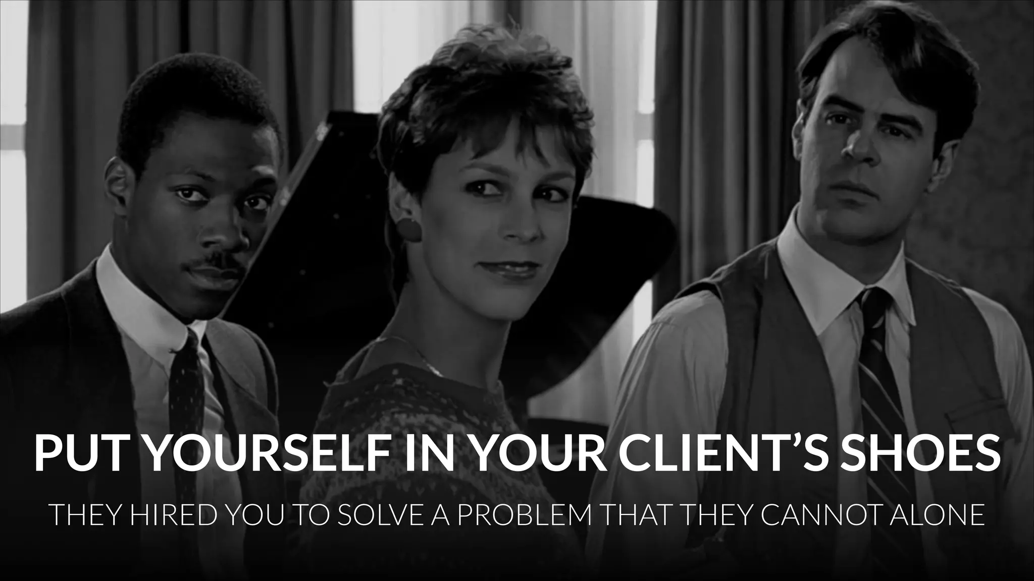 PUT YOURSELF IN YOUR CLIENT’S SHOES
THEY HIRED YOU TO SOLVE A PROBLEM THAT THEY CANNOT ALONE

 