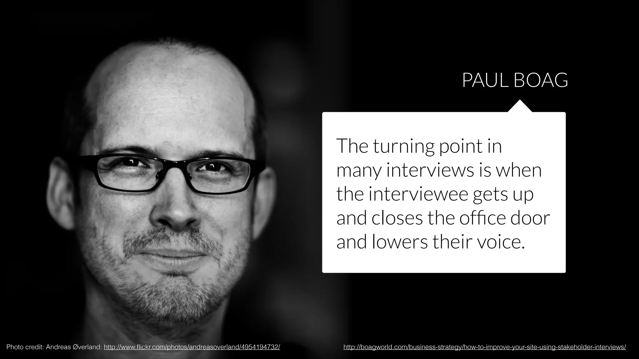 PAUL BOAG
The turning point in
many interviews is when
the interviewee gets up
and closes the ofﬁce door
and lowers their voice.

Photo credit: Andreas Øverland: http://www.ﬂickr.com/photos/andreasoverland/4954194732/

http://boagworld.com/business-strategy/how-to-improve-your-site-using-stakeholder-interviews/

 