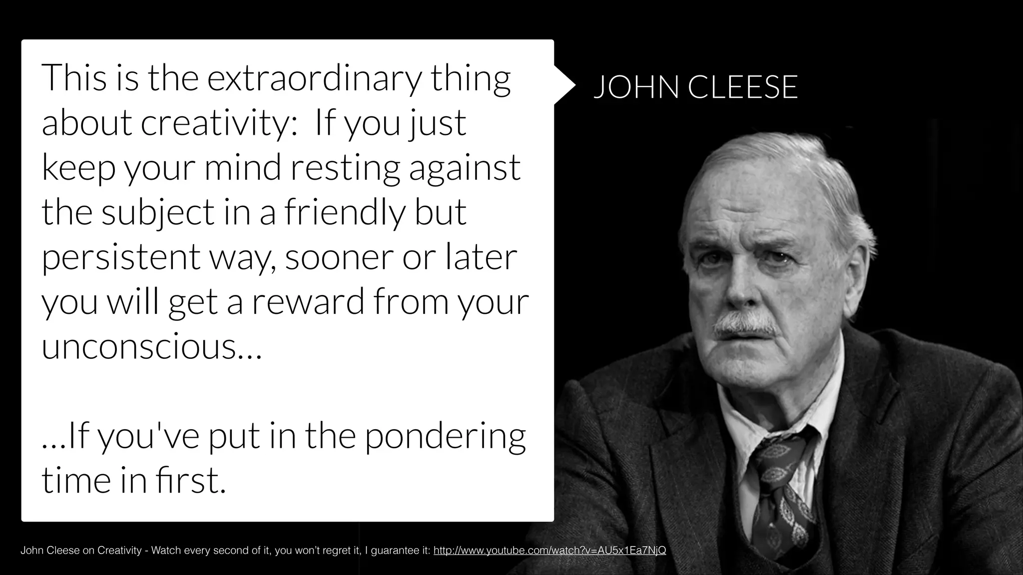 This is the extraordinary thing
about creativity: If you just
keep your mind resting against
the subject in a friendly but
persistent way, sooner or later
you will get a reward from your
unconscious…

JOHN CLEESE

!

…If you've put in the pondering
time in ﬁrst.
John Cleese on Creativity - Watch every second of it, you won’t regret it, I guarantee it: http://www.youtube.com/watch?v=AU5x1Ea7NjQ

 