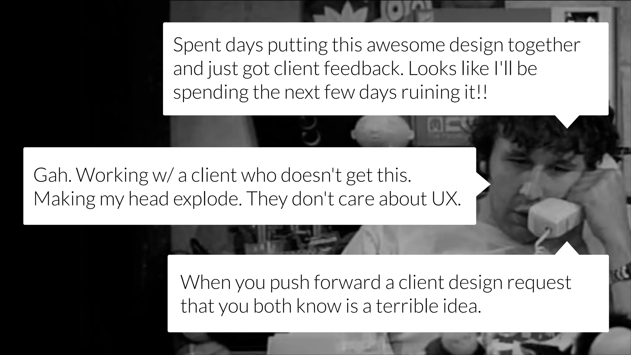 Spent days putting this awesome design together
and just got client feedback. Looks like I'll be
spending the next few days ruining it!!

Gah. Working w/ a client who doesn't get this.
Making my head explode. They don't care about UX.

When you push forward a client design request
that you both know is a terrible idea.

 