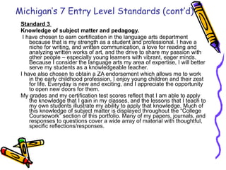 Standard 3  Knowledge of subject matter and pedagogy.     I have chosen to earn certification in the language arts department because that is my strength as a student and professional. I have a niche for writing, and written communication, a love for reading and analyzing written works of art, and the drive to share my passion with other people – especially young learners with vibrant, eager minds. Because I consider the language arts my area of expertise, I will better serve my students as a knowledgeable teacher.  I have also chosen to obtain a ZA endorsement which allows me to work in the early childhood profession. I enjoy young children and their zest for life. Everyday is new and exciting, and I appreciate the opportunity to open new doors for them. My grades and my certification test scores reflect that I am able to apply the knowledge that I gain in my classes, and the lessons that I teach to my own students illustrate my ability to apply that knowledge. Much of this knowledge of subject matter is displayed throughout the “College Coursework” section of this portfolio. Many of my papers, journals, and responses to questions cover a wide array of material with thoughtful, specific reflections/responses. Michigan’s 7 Entry Level Standards (cont’d) 