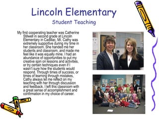 Lincoln Elementary Student Teaching My first cooperating teacher was Catherine Stilwell in second grade at Lincoln Elementary in Cadillac, MI. Cathy was extremely supportive during my time in her classroom. She handed me her students and classroom, and made me feel like it was equally mine. I had an abundance of opportunities to put my creative spin on lessons and activities, or try certain techniques even if I wasn’t sure how the students would respond. Through times of success, or times of learning through mistakes, Cathy always let me reflect on my teaching with her through discussion and feedback. I left this classroom with a great sense of accomplishment and confirmation in my choice of career. 