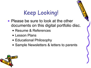 Keep Looking! Please be sure to look at the other documents on this digital portfolio disc. Resume & References Lesson Plans Educational Philosophy Sample Newsletters & letters to parents 