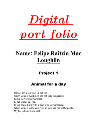 Digital
     port folio
 Name: Felipe Raitzin Mac
        Loughlin

                       Project 1

                Animal for a day

Hello I am a sea wolf . I eat fish
When you are with me I am not very dangerous.
I am a very good swimmer.
Killer Wales kill me.
In the photo I am with a man who is swimming.
When you go to the zoo, you allwais sea me in the pools.
My fur is brown and soft.
 