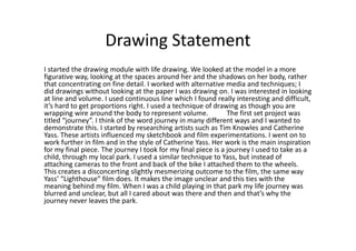 Drawing Statement
I started the drawing module with life drawing. We looked at the model in a more
figurative way, looking at the spaces around her and the shadows on her body, rather
that concentrating on fine detail. I worked with alternative media and techniques; I
did drawings without looking at the paper I was drawing on. I was interested in looking
at line and volume. I used continuous line which I found really interesting and difficult,
it’s hard to get proportions right. I used a technique of drawing as though you are
wrapping wire around the body to represent volume.             The first set project was
titled “journey”. I think of the word journey in many different ways and I wanted to
demonstrate this. I started by researching artists such as Tim Knowles and Catherine
Yass. These artists influenced my sketchbook and film experimentations. I went on to
work further in film and in the style of Catherine Yass. Her work is the main inspiration
for my final piece. The journey I took for my final piece is a journey I used to take as a
child, through my local park. I used a similar technique to Yass, but instead of
attaching cameras to the front and back of the bike I attached them to the wheels.
This creates a disconcerting slightly mesmerizing outcome to the film, the same way
Yass’ “Lighthouse” film does. It makes the image unclear and this ties with the
meaning behind my film. When I was a child playing in that park my life journey was
blurred and unclear, but all I cared about was there and then and that’s why the
journey never leaves the park.
 