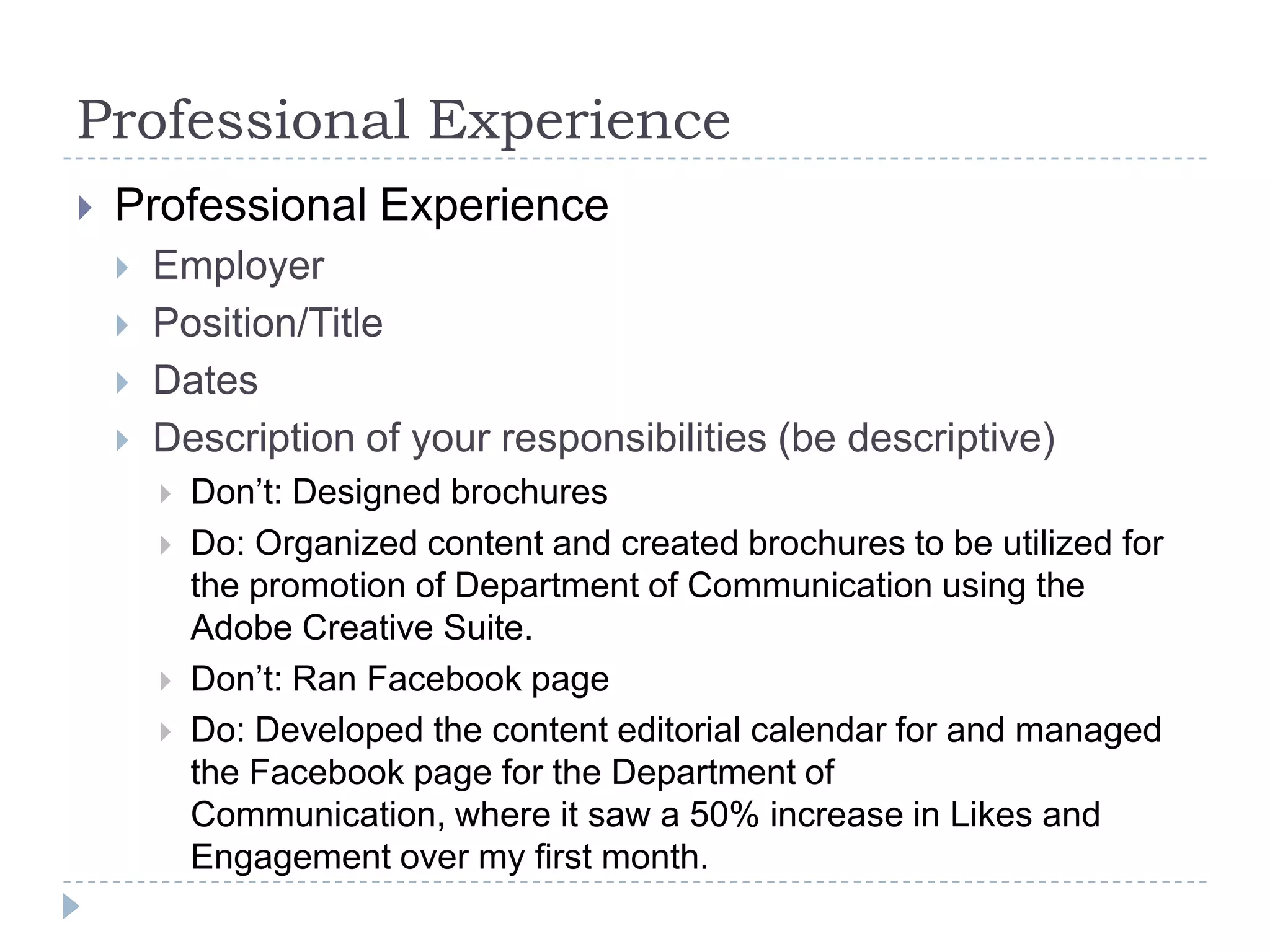 Professional Experience


Professional Experience





Employer
Position/Title
Dates
Description of your responsibilities (be descriptive)






Don’t: Designed brochures
Do: Organized content and created brochures to be utilized for
the promotion of Department of Communication using the
Adobe Creative Suite.
Don’t: Ran Facebook page
Do: Developed the content editorial calendar for and managed
the Facebook page for the Department of
Communication, where it saw a 50% increase in Likes and
Engagement over my first month.

 