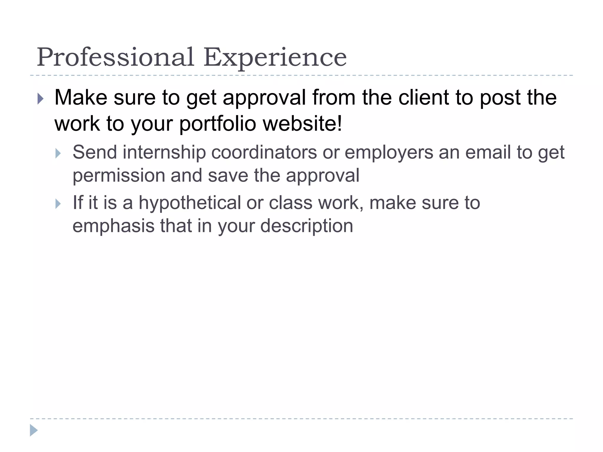 Professional Experience


Make sure to get approval from the client to post the
work to your portfolio website!



Send internship coordinators or employers an email to get
permission and save the approval
If it is a hypothetical or class work, make sure to
emphasis that in your description

 