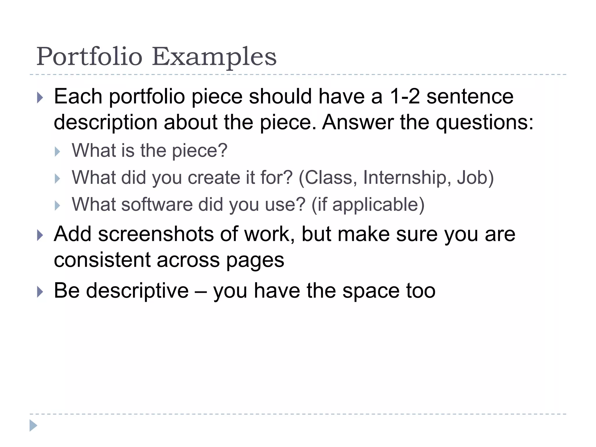 Portfolio Examples


Each portfolio piece should have a 1-2 sentence
description about the piece. Answer the questions:







What is the piece?
What did you create it for? (Class, Internship, Job)
What software did you use? (if applicable)

Add screenshots of work, but make sure you are
consistent across pages
Be descriptive – you have the space too

 