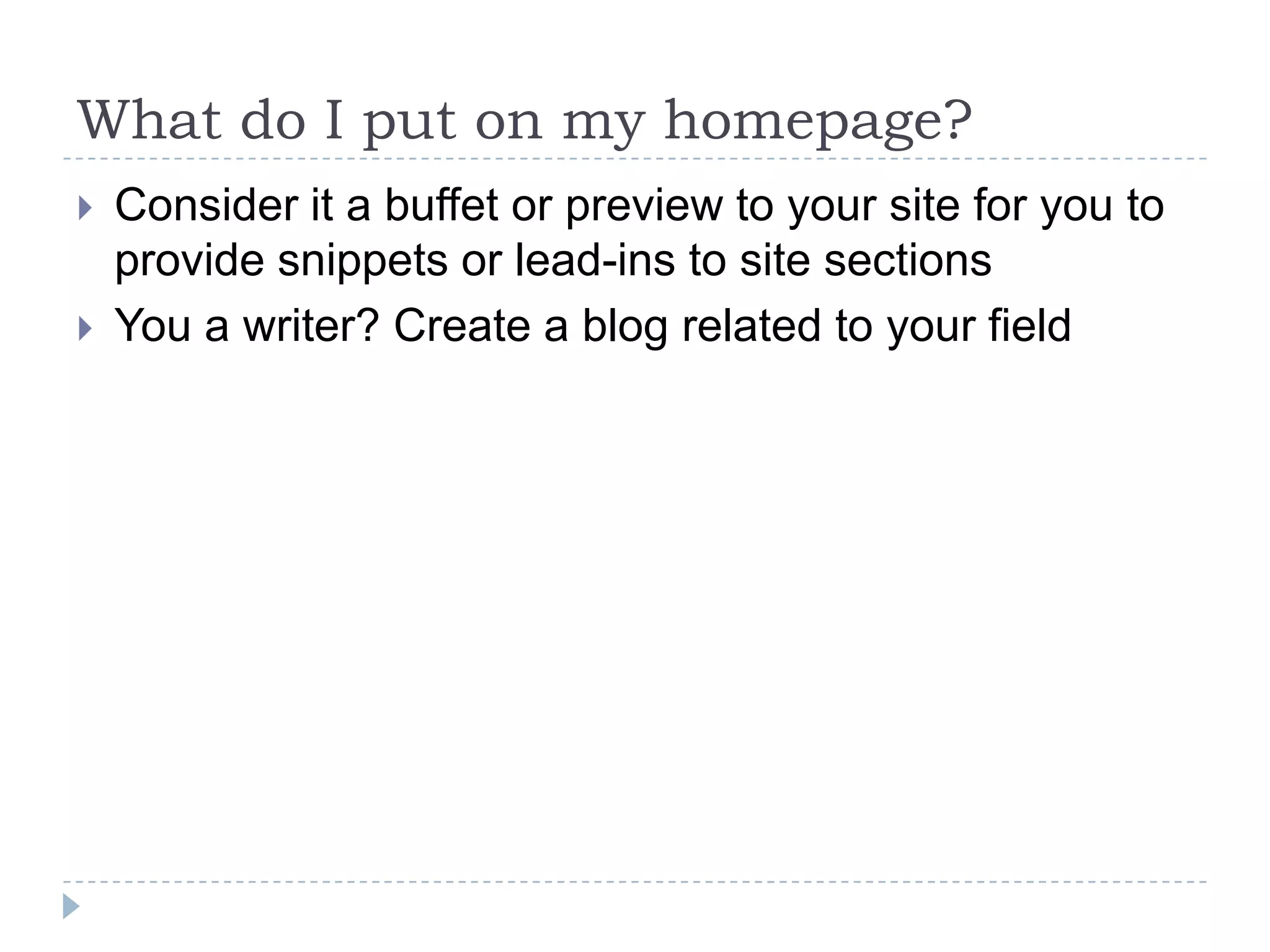 What do I put on my homepage?



Consider it a buffet or preview to your site for you to
provide snippets or lead-ins to site sections
You a writer? Create a blog related to your field

 
